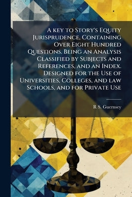 A key to Story's Equity Jurisprudence, Containing Over Eight Hundred Questions. Being an Analysis Classified by Subjects and References, and an Index. by Guernsey, R. S. 1836-1918