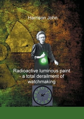 Radioactive Luminous Paint - a cardinal derailment of watchmaking: A little book about a monumental problem by John, Harrison