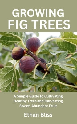 Growing Fig Trees: A Simple Guide to Cultivating Healthy Trees and Harvesting Sweet, Abundant Fruit by Bliss, Ethan