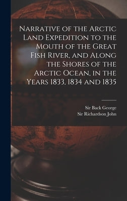 Narrative of the Arctic Land Expedition to the Mouth of the Great Fish River, and Along the Shores of the Arctic Ocean, in the Years 1833, 1834 and 18 by Back, George