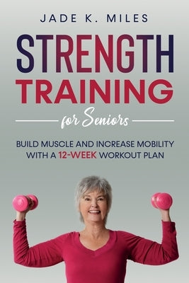 Strength Training for Seniors: Build Muscle and Increase Mobility with a 12-Week Workout Plan by Miles, Jade K.