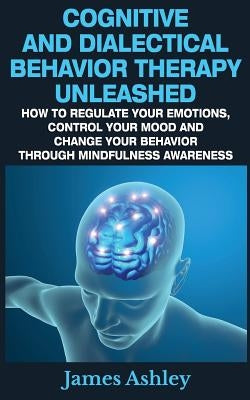 Cognitive And Dialectical Behavior Therapy Unleashed: How To Regulate Your Emotions, Control Your Mood And Change Your Behavior Through Mindfulness Aw by Ashley, James