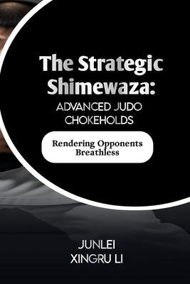 The Strategic Shimewaza: Advanced Judo Chokeholds: Rendering Opponents Breathless by Xingru Li, Junlei