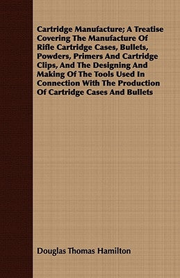 Cartridge Manufacture; A Treatise Covering the Manufacture of Rifle Cartridge Cases, Bullets, Powders, Primers and Cartridge Clips, and the Designing by Hamilton, Douglas Thomas