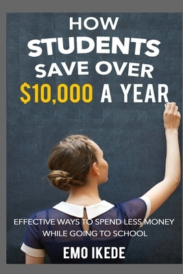 How Students Save Over $10,000 a Year: Effective Ways to Spend Less Money While going to School by Ikede, Emo