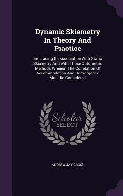 Dynamic Skiametry In Theory And Practice: Embracing Its Association With Static Skiametry And With Those Optometric Methods Wherein The Correlation Of by Cross, Andrew Jay