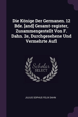 Die Könige Der Germanen. 12 Bde. [and] Gesamt-register, Zusammengestellt Von F. Dahn. 2e, Durchgesehene Und Vermehrte Aufl by Julius Sophus Felix Dahn