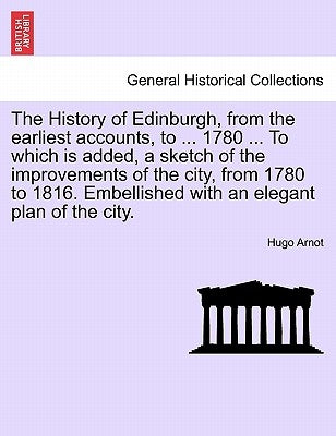 The History of Edinburgh, from the earliest accounts, to ... 1780 ... To which is added, a sketch of the improvements of the city, from 1780 to 1816. by Arnot, Hugo