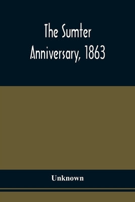 The Sumter Anniversary, 1863; Opinions Of Loyalists Concerning The Great Questions Of The Times; Expressed In The Speeches And Letters From Prominent by Unknown