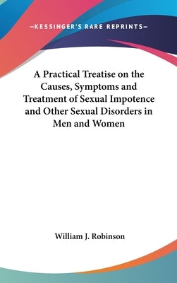 A Practical Treatise on the Causes, Symptoms and Treatment of Sexual Impotence and Other Sexual Disorders in Men and Women by Robinson, William J.