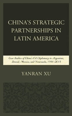 China's Strategic Partnerships in Latin America: Case Studies of China's Oil Diplomacy in Argentina, Brazil, Mexico, and Venezuela, 1991-2015 by Xu, Yanran