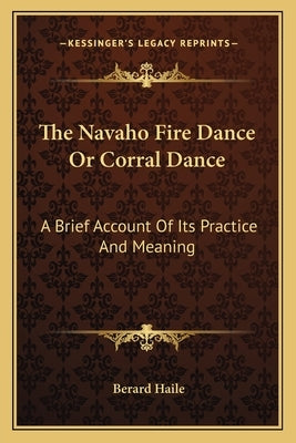 The Navaho Fire Dance Or Corral Dance: A Brief Account Of Its Practice And Meaning by Haile, Berard