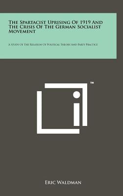 The Spartacist Uprising of 1919 and the Crisis of the German Socialist Movement: A Study of the Relation of Political Theory and Party Practice by Waldman, Eric