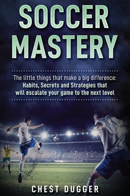 Soccer Mastery: The little things that make a big difference: Habits, Secrets and Strategies that will escalate your game to the next by Dugger, Chest