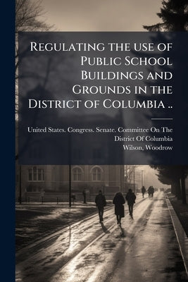 Regulating the use of Public School Buildings and Grounds in the District of Columbia .. by United States Congress Senate Committ