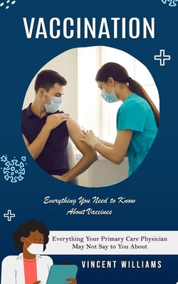 Vaccination: Everything You Need to Know About Vaccines (Everything Your Primary Care Physician May Not Say to You About) by Williams, Vincent