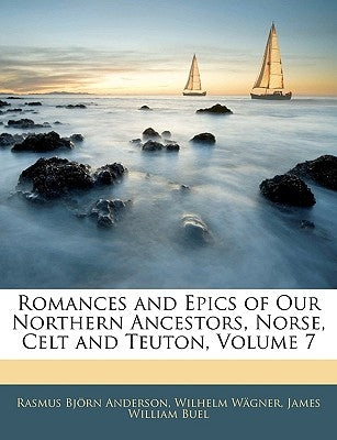 Romances and Epics of Our Northern Ancestors, Norse, Celt and Teuton, Volume 7 by Anderson, Rasmus Bjorn