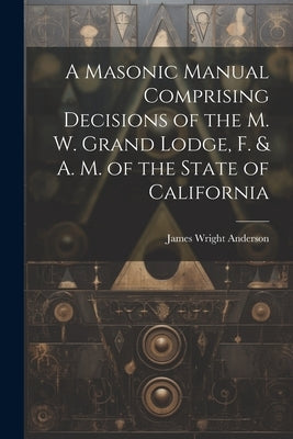 A Masonic Manual Comprising Decisions of the M. W. Grand Lodge, F. & A. M. of the State of California by Anderson, James Wright