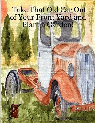 Take That Old Car Out of Your Front Yard and Plant a Garden! by Wright-Correll, Arlene