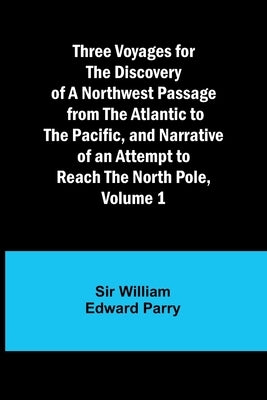 Three Voyages for the Discovery of a Northwest Passage from the Atlantic to the Pacific, and Narrative of an Attempt to Reach the North Pole, Volume 1 by Parry, William