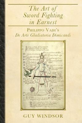 The Art of Sword Fighting in Earnest: Philippo Vadi's De Arte Gladiatoria Dimicandi by Windsor, Guy