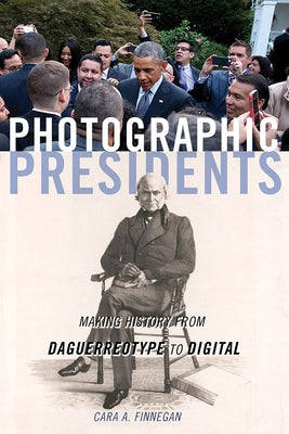 Photographic Presidents: Making History from Daguerreotype to Digital Volume 1 by Finnegan, Cara a.