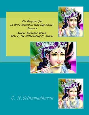 The Bhagavad Gita (A User's Manual for Every Day Living) Chapter 1: Arjuna Vishaada Yogah: Yoga of the Despondency of Arjuna by Sethumadhavan, T. N.