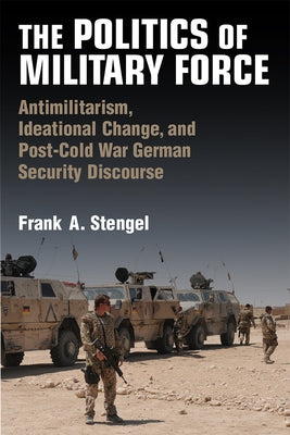 The Politics of Military Force: Antimilitarism, Ideational Change, and Post-Cold War German Security Discourse by Stengel, Frank A.