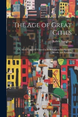 The Age of Great Cities: Or, Modern Society Viewed in Its Relation to Intelligence, Morals, and Religion by Vaughan, Robert