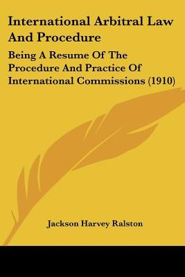 International Arbitral Law And Procedure: Being A Resume Of The Procedure And Practice Of International Commissions (1910) by Ralston, Jackson Harvey