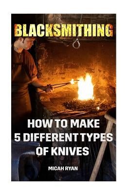 Blacksmithing: How To Make 5 Different Types Of Knives by Ryan, Micah