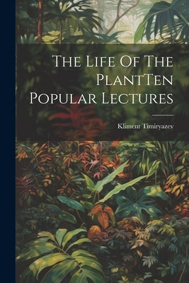 The Life Of The PlantTen Popular Lectures by Timiryazev, Kliment