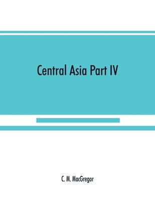 Central Asia Part IV: A contribution towards the better knowledge of the topography, ethnology, resources, & history of Persia by M. MacGregor, C.