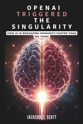 OpenAI Triggered the Singularity: How AI is Reshaping Humanity Faster Than We Think: AGI, Superintelligence, and the Philosophical Challenges Ahead by Z. Scott, Jackson
