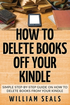 How To Delete Books Off Your Kindle: Simple Step-By-Step Guide On How To Delete Books From Your Kindle by Seals, William