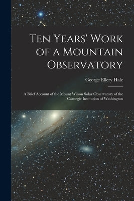 Ten Years' Work of a Mountain Observatory: A Brief Account of the Mount Wilson Solar Observatory of the Carnegie Institution of Washington by Hale, George Ellery