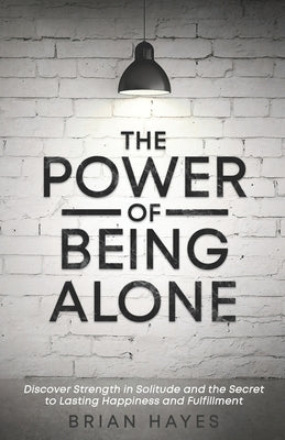 The Power of Being Alone: Discover Strength in Solitude and the Secret to Lasting Happiness and Fulfillment by Hayes, Brian