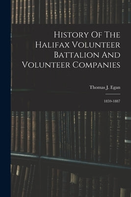 History Of The Halifax Volunteer Battalion And Volunteer Companies: 1859-1887 by Egan, Thomas J.