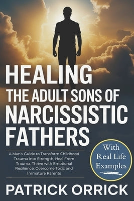 Healing the Adult Sons of Narcissistic Fathers: A Man's Guide to Transform Childhood Trauma into Strength, Heal From Trauma, Thrive with Emotional Res by Orrick, Patrick