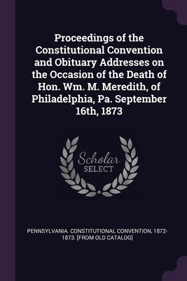 Proceedings of the Constitutional Convention and Obituary Addresses on the Occasion of the Death of Hon. Wm. M. Meredith, of Philadelphia, Pa. Septemb by Pennsylvania Constitutional Convention
