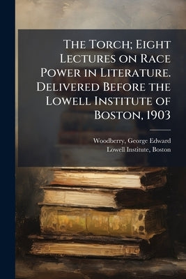 The Torch; Eight Lectures on Race Power in Literature. Delivered Before the Lowell Institute of Boston, 1903 by Woodberry, George Edward 1855-1930