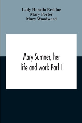 Mary Sumner, Her Life And Work Part I Memoir Of Mrs. Sumner Part Ii.-A Short History Of The Mothers' Union Compiled From The Manuscript History Of The by Horatia Erskine, Lady