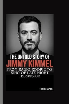 The Untold Story of Jimmy Kimmel: From Radio Rookie to King of Late-Night Television by Wren, Tobias