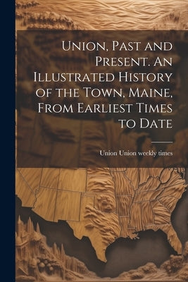 Union, Past and Present. An Illustrated History of the Town, Maine, From Earliest Times to Date by Union Weekly Times, Union