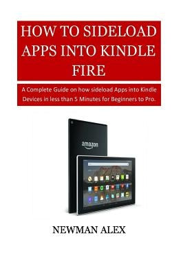 How To Sideload Apps Into Your Kindle Fire: A Complete Guide on How sideload Apps into Kindle Devices in less than 5 Minutes for Beginners to Pro. by Alex, Newman