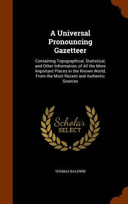 A Universal Pronouncing Gazetteer: Containing Topographical, Statistical, and Other Information, of All the More Important Places in the Known World, by Baldwin, Thomas