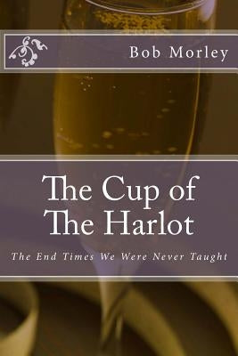The Cup of The Harlot: The End Times We Were Never Taught by Morley, Bob