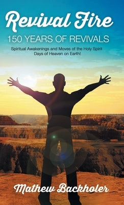 Revival Fire, 150 Years of Revivals, Spiritual Awakenings and Moves of the Holy Spirit: Days of Heaven on Earth! by Backholer, Mathew