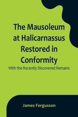The Mausoleum at Halicarnassus Restored in Conformity With the Recently Discovered Remains by Fergusson, James