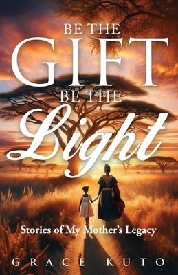 Be the Gift, Be the Light: Stories of My Mother's Legacy by Kuto, Grace